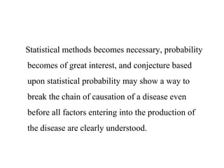 Statistical methods becomes necessary, probability
becomes of great interest, and conjecture based
upon statistical probability may show a way to
break the chain of causation of a disease even
before all factors entering into the production of
the disease are clearly understood.
 