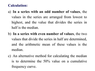 Calculation:
a) In a series with an odd number of values, the
values in the series are arranged from lowest to
highest, and the value that divides the series in
half is the median.
b) In a series with even number of values, the two
values that divide the series in half are determined,
and the arithmetic mean of these values is the
median.
c) An alternative method for calculating the median
is to determine the 50% value on a cumulative
frequency curve.
 