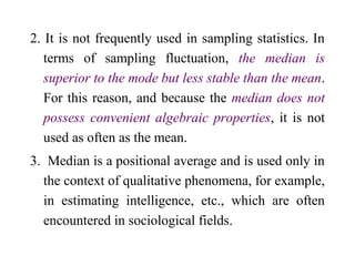 2. It is not frequently used in sampling statistics. In
terms of sampling fluctuation, the median is
superior to the mode but less stable than the mean.
For this reason, and because the median does not
possess convenient algebraic properties, it is not
used as often as the mean.
3. Median is a positional average and is used only in
the context of qualitative phenomena, for example,
in estimating intelligence, etc., which are often
encountered in sociological fields.
 