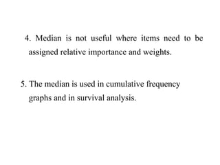 4. Median is not useful where items need to be
assigned relative importance and weights.
5. The median is used in cumulative frequency
graphs and in survival analysis.
 