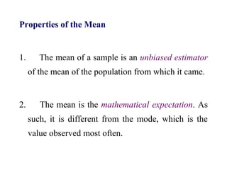 Properties of the Mean
1. The mean of a sample is an unbiased estimator
of the mean of the population from which it came.
2. The mean is the mathematical expectation. As
such, it is different from the mode, which is the
value observed most often.
 