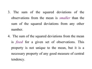 3. The sum of the squared deviations of the
observations from the mean is smaller than the
sum of the squared deviations from any other
number.
4. The sum of the squared deviations from the mean
is fixed for a given set of observations. This
property is not unique to the mean, but it is a
necessary property of any good measure of central
tendency.
 