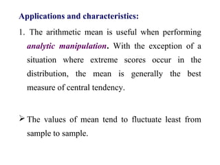 Applications and characteristics:
1. The arithmetic mean is useful when performing
analytic manipulation. With the exception of a
situation where extreme scores occur in the
distribution, the mean is generally the best
measure of central tendency.
 The values of mean tend to fluctuate least from
sample to sample.
 
