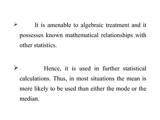  It is amenable to algebraic treatment and it
possesses known mathematical relationships with
other statistics.
 Hence, it is used in further statistical
calculations. Thus, in most situations the mean is
more likely to be used than either the mode or the
median.
 
