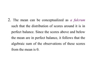 2. The mean can be conceptualized as a fulcrum
such that the distribution of scores around it is in
perfect balance. Since the scores above and below
the mean are in perfect balance, it follows that the
algebraic sum of the observations of these scores
from the mean is 0.
 