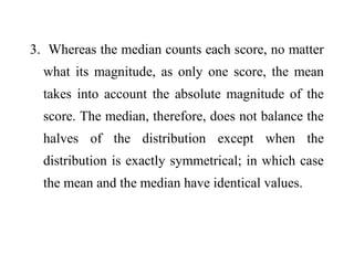 3. Whereas the median counts each score, no matter
what its magnitude, as only one score, the mean
takes into account the absolute magnitude of the
score. The median, therefore, does not balance the
halves of the distribution except when the
distribution is exactly symmetrical; in which case
the mean and the median have identical values.
 