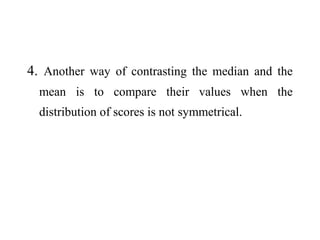 4. Another way of contrasting the median and the
mean is to compare their values when the
distribution of scores is not symmetrical.
 