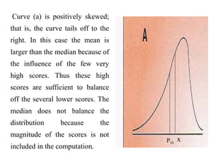 Curve (a) is positively skewed;
that is, the curve tails off to the
right. In this case the mean is
larger than the median because of
the influence of the few very
high scores. Thus these high
scores are sufficient to balance
off the several lower scores. The
median does not balance the
distribution because the
magnitude of the scores is not
included in the computation.
xP50
 
