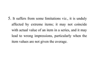 5. It suffers from some limitations viz., it is unduly
affected by extreme items; it may not coincide
with actual value of an item in a series, and it may
lead to wrong impressions, particularly when the
item values are not given the average.
 