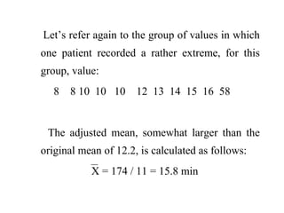 Let’s refer again to the group of values in which
one patient recorded a rather extreme, for this
group, value:
8 8 10 10 10 12 13 14 15 16 58
The adjusted mean, somewhat larger than the
original mean of 12.2, is calculated as follows:
X = 174 / 11 = 15.8 min
 
