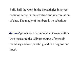 Fully half the work in the biostatistics involves
common sense in the selection and interpretation
of data. The magic of numbers is no substitute.
Bernard points with derision at a German author
who measured the salivary output of one sub
maxillary and one parotid gland in a dog for one
hour1
.
 