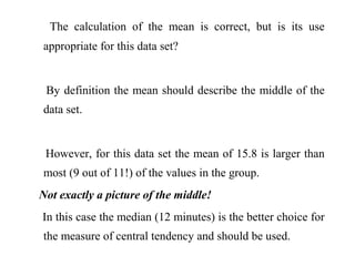The calculation of the mean is correct, but is its use
appropriate for this data set?
By definition the mean should describe the middle of the
data set.
However, for this data set the mean of 15.8 is larger than
most (9 out of 11!) of the values in the group.
Not exactly a picture of the middle!
In this case the median (12 minutes) is the better choice for
the measure of central tendency and should be used.
 