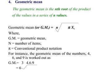 4. Geometric mean
The geometric mean is the nth root of the product
of the values in a series of n values.
Geometric mean (or G.M.) = n π XN
Where,
G.M. = geometric mean,
N = number of items,
π = Conventional product notation
For instance, the geometric mean of the numbers, 4,
6, and 9 is worked out as
G.M.= 3 4.6.9
= 6
 