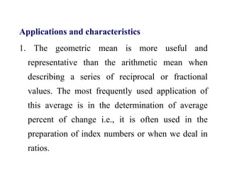 Applications and characteristics
1. The geometric mean is more useful and
representative than the arithmetic mean when
describing a series of reciprocal or fractional
values. The most frequently used application of
this average is in the determination of average
percent of change i.e., it is often used in the
preparation of index numbers or when we deal in
ratios.
 