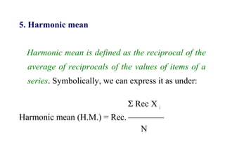 5. Harmonic mean
Harmonic mean is defined as the reciprocal of the
average of reciprocals of the values of items of a
series. Symbolically, we can express it as under:
Σ Rec X i
Harmonic mean (H.M.) = Rec. 
N
 