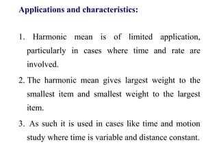 Applications and characteristics:
1. Harmonic mean is of limited application,
particularly in cases where time and rate are
involved.
2. The harmonic mean gives largest weight to the
smallest item and smallest weight to the largest
item.
3. As such it is used in cases like time and motion
study where time is variable and distance constant.
 