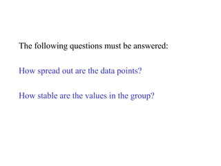 The following questions must be answered:
How spread out are the data points?
How stable are the values in the group?
 