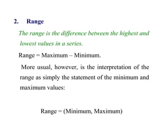 2. Range
The range is the difference between the highest and
lowest values in a series.
Range = Maximum – Minimum.
More usual, however, is the interpretation of the
range as simply the statement of the minimum and
maximum values:
Range = (Minimum, Maximum)
 