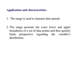 Application and characteristics
1. The range is used to measure data spread.
2. The range presents the exact lower and upper
boundaries of a set of data points and thus quickly
lends perspective regarding the variable’s
distribution.
 