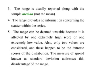 3. The range is usually reported along with the
sample median (not the mean).
4. The range provides no information concerning the
scatter within the series.
5. The range can be deemed unstable because it is
affected by one extremely high score or one
extremely low value. Also, only two values are
considered, and these happen to be the extreme
scores of the distribution. The measure of spread
known as standard deviation addresses this
disadvantage of the range.
 