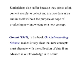 Statisticians also suffer because they are so often
content merely to collect and analyze data as an
end in itself without the purpose or hope of
producing new knowledge or a new concept.
Conant (1947), in his book On Understanding
Science, makes it very clear that new concepts
must alternate with the collection of data if an
advance in our knowledge is to occur3
.
 