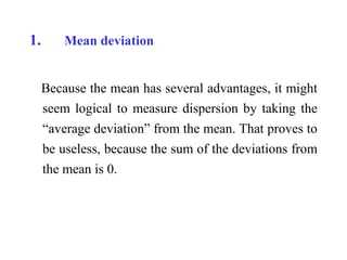 1. Mean deviation
Because the mean has several advantages, it might
seem logical to measure dispersion by taking the
“average deviation” from the mean. That proves to
be useless, because the sum of the deviations from
the mean is 0.
 