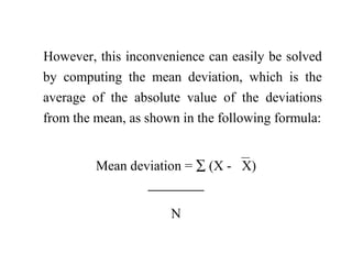However, this inconvenience can easily be solved
by computing the mean deviation, which is the
average of the absolute value of the deviations
from the mean, as shown in the following formula:
Mean deviation = ∑ (X - X)

N
 