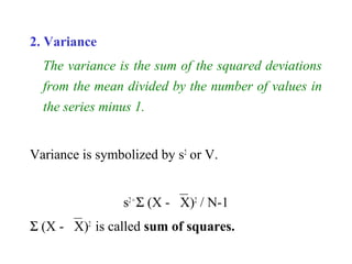 2. Variance
The variance is the sum of the squared deviations
from the mean divided by the number of values in
the series minus 1.
Variance is symbolized by s2
or V.
s2=
Σ (X - X)2
/ N-1
Σ (X - X)2
is called sum of squares.
 