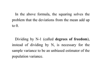 In the above formula, the squaring solves the
problem that the deviations from the mean add up
to 0.
Dividing by N-1 (called degrees of freedom),
instead of dividing by N, is necessary for the
sample variance to be an unbiased estimator of the
population variance.
 