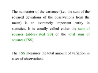 The numerator of the variance (i.e., the sum of the
squared deviations of the observations from the
mean) is an extremely important entity in
statistics. It is usually called either the sum of
squares (abbreviated SS) or the total sum of
squares (TSS).
The TSS measures the total amount of variation in
a set of observations.
 