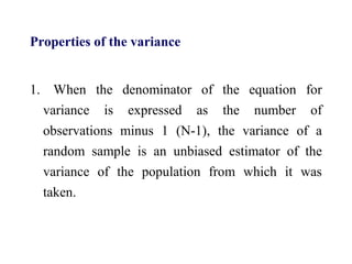Properties of the variance
1. When the denominator of the equation for
variance is expressed as the number of
observations minus 1 (N-1), the variance of a
random sample is an unbiased estimator of the
variance of the population from which it was
taken.
 