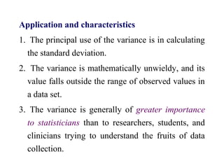 Application and characteristics
1. The principal use of the variance is in calculating
the standard deviation.
2. The variance is mathematically unwieldy, and its
value falls outside the range of observed values in
a data set.
3. The variance is generally of greater importance
to statisticians than to researchers, students, and
clinicians trying to understand the fruits of data
collection.
 