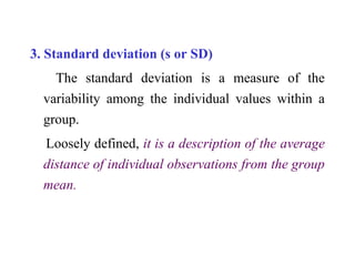 3. Standard deviation (s or SD)
The standard deviation is a measure of the
variability among the individual values within a
group.
Loosely defined, it is a description of the average
distance of individual observations from the group
mean.
 
