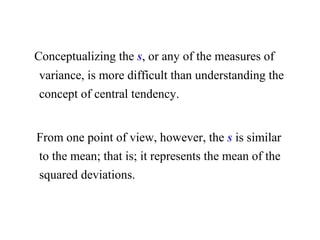 Conceptualizing the s, or any of the measures of
variance, is more difficult than understanding the
concept of central tendency.
From one point of view, however, the s is similar
to the mean; that is; it represents the mean of the
squared deviations.
 