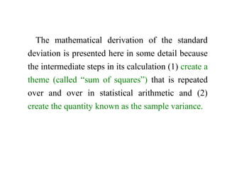 The mathematical derivation of the standard
deviation is presented here in some detail because
the intermediate steps in its calculation (1) create a
theme (called “sum of squares”) that is repeated
over and over in statistical arithmetic and (2)
create the quantity known as the sample variance.
 