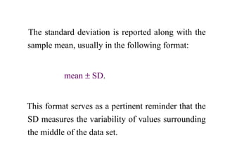 The standard deviation is reported along with the
sample mean, usually in the following format:
mean ± SD.
This format serves as a pertinent reminder that the
SD measures the variability of values surrounding
the middle of the data set.
 