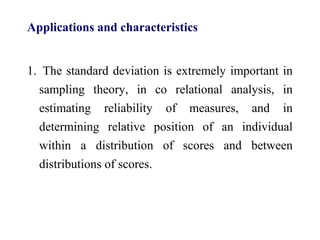 Applications and characteristics
1. The standard deviation is extremely important in
sampling theory, in co relational analysis, in
estimating reliability of measures, and in
determining relative position of an individual
within a distribution of scores and between
distributions of scores.
 