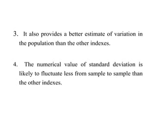 3. It also provides a better estimate of variation in
the population than the other indexes.
4. The numerical value of standard deviation is
likely to fluctuate less from sample to sample than
the other indexes.
 