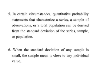 5. In certain circumstances, quantitative probability
statements that characterize a series, a sample of
observations, or a total population can be derived
from the standard deviation of the series, sample,
or population.
6. When the standard deviation of any sample is
small, the sample mean is close to any individual
value.
 