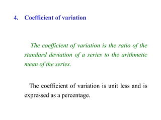 4. Coefficient of variation
The coefficient of variation is the ratio of the
standard deviation of a series to the arithmetic
mean of the series.
The coefficient of variation is unit less and is
expressed as a percentage.
 