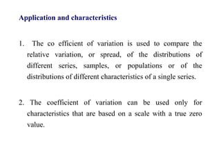 Application and characteristics
1. The co efficient of variation is used to compare the
relative variation, or spread, of the distributions of
different series, samples, or populations or of the
distributions of different characteristics of a single series.
2. The coefficient of variation can be used only for
characteristics that are based on a scale with a true zero
value.
 