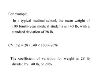 For example,
In a typical medical school, the mean weight of
100 fourth-year medical students is 140 lb, with a
standard deviation of 28 lb.
CV (%) = 28 / 140 × 100 = 20%
The coefficient of variation for weight is 28 lb
divided by 140 lb, or 20%.
 