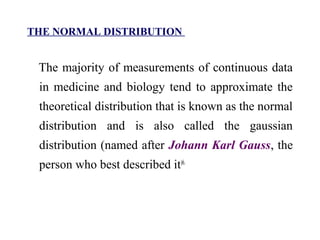 THE NORMAL DISTRIBUTION
The majority of measurements of continuous data
in medicine and biology tend to approximate the
theoretical distribution that is known as the normal
distribution and is also called the gaussian
distribution (named after Johann Karl Gauss, the
person who best described it)6.
 