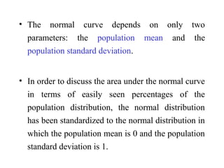 • The normal curve depends on only two
parameters: the population mean and the
population standard deviation.
• In order to discuss the area under the normal curve
in terms of easily seen percentages of the
population distribution, the normal distribution
has been standardized to the normal distribution in
which the population mean is 0 and the population
standard deviation is 1.
 