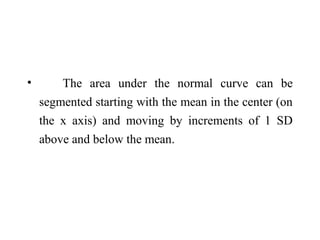 • The area under the normal curve can be
segmented starting with the mean in the center (on
the x axis) and moving by increments of 1 SD
above and below the mean.
 