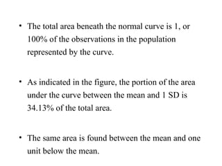 • The total area beneath the normal curve is 1, or
100% of the observations in the population
represented by the curve.
• As indicated in the figure, the portion of the area
under the curve between the mean and 1 SD is
34.13% of the total area.
• The same area is found between the mean and one
unit below the mean.
 