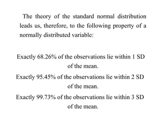 The theory of the standard normal distribution
leads us, therefore, to the following property of a
normally distributed variable:
Exactly 68.26% of the observations lie within 1 SD
of the mean.
Exactly 95.45% of the observations lie within 2 SD
of the mean.
Exactly 99.73% of the observations lie within 3 SD
of the mean.
 