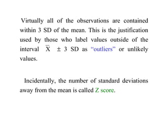 Virtually all of the observations are contained
within 3 SD of the mean. This is the justification
used by those who label values outside of the
interval X ± 3 SD as “outliers” or unlikely
values.
Incidentally, the number of standard deviations
away from the mean is called Z score.
 