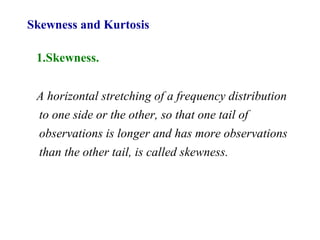 Skewness and Kurtosis
1.Skewness.
A horizontal stretching of a frequency distribution
to one side or the other, so that one tail of
observations is longer and has more observations
than the other tail, is called skewness.
 