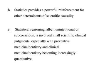b. Statistics provides a powerful reinforcement for
other determinants of scientific causality.
c. Statistical reasoning, albeit unintentional or
subconscious, is involved in all scientific clinical
judgments, especially with preventive
medicine/dentistry and clinical
medicine/dentistry becoming increasingly
quantitative.
 